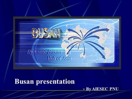 Busan presentation - By AIESEC PNU DO YOU KNOW WELL ABOUT BUSAN? YOU KNOW OR NOT, IT DOESN ’ T MATTER. RIGHT NOW YOU WILL SEE OUR PRESENTATION BUSAN.