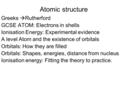 Atomic structure Greeks  Rutherford GCSE ATOM: Electrons in shells Ionisation Energy: Experimental evidence A level Atom and the existence of orbitals.