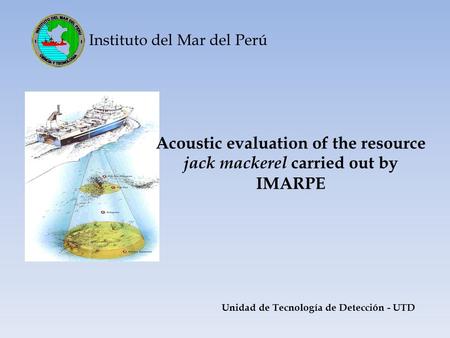 Instituto del Mar del Perú Acoustic evaluation of the resource jack mackerel carried out by IMARPE Unidad de Tecnología de Detección - UTD.