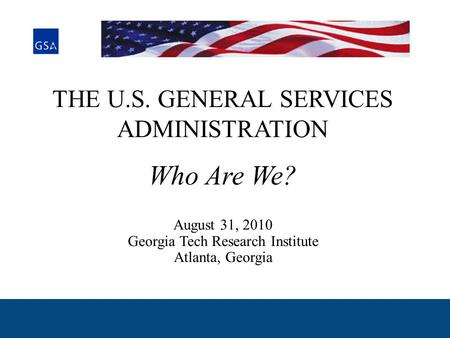 THE U.S. GENERAL SERVICES ADMINISTRATION Who Are We? August 31, 2010 Georgia Tech Research Institute Atlanta, Georgia.