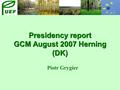 Presidency report GCM August 2007 Herning (DK) Piotr Grygier.