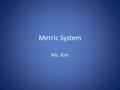 Metric System Ms. Kim. Metric System Developed by the French in the late 1700’s. Based on powers of ten, so it is very easy to use. Used by almost every.