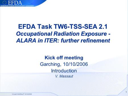 Vincent MASSAUT 10/10/2006 1 EFDA Task TW6-TSS-SEA 2.1 Occupational Radiation Exposure - ALARA in ITER: further refinement Kick off meeting Garching, 10/10/2006.