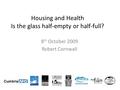 Housing and Health Is the glass half-empty or half-full? 8 th October 2009 Robert Cornwall.