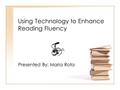 Using Technology to Enhance Reading Fluency Presented By: Maria Rota.