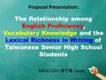 Proposal Presentation: The Relationship among English Proficiency, Vocabulary Knowledge and the Lexical Richness in Writing of Taiwanese Senior High School.