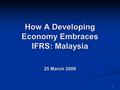 1 How A Developing Economy Embraces IFRS: Malaysia 25 March 2006.