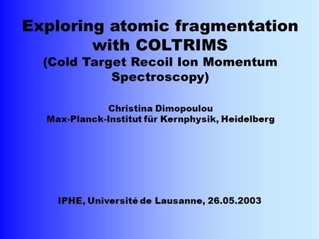 Christina Dimopoulou Max-Planck-Institut für Kernphysik, Heidelberg IPHE, Université de Lausanne, 26.05.2003 Exploring atomic fragmentation with COLTRIMS.