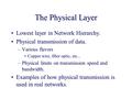 The Physical Layer Lowest layer in Network Hierarchy. Physical transmission of data. –Various flavors Copper wire, fiber optic, etc... –Physical limits.