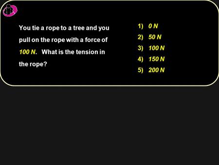 1) 0 N 2) 50 N 3) 100 N 4) 150 N 5) 200 N You tie a rope to a tree and you pull on the rope with a force of 100 N. What is the tension in the rope?