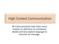 High Context Communication  Communication that relies more heavily on attention to contextual details and less explicit language to transmit its message.