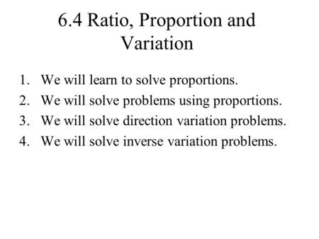 6.4 Ratio, Proportion and Variation 1.We will learn to solve proportions. 2.We will solve problems using proportions. 3.We will solve direction variation.