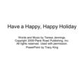 Have a Happy, Happy Holiday Words and Music by Teresa Jennings. Copyright 2009 Plank Road Publishing, Inc. All rights reserved. Used with permission. PowerPoint.