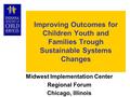 Improving Outcomes for Children Youth and Families Trough Sustainable Systems Changes Midwest Implementation Center Regional Forum Chicago, Illinois.