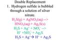 Double Replacement 1. Hydrogen sulfide is bubbled through a solution of silver nitrate. H 2 S(g) + AgNO 3 (aq) --> HNO 3 (aq) + Ag 2 S(s) H 2 S + Ag +