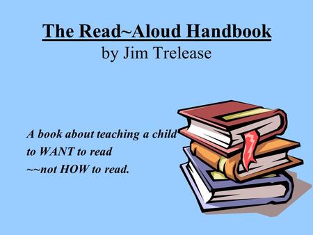 The Read~Aloud Handbook by Jim Trelease A book about teaching a child to WANT to read ~~not HOW to read.