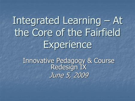 Integrated Learning – At the Core of the Fairfield Experience Innovative Pedagogy & Course Redesign IX June 5, 2009.