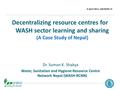 Decentralizing resource centres for WASH sector learning and sharing (A Case Study of Nepal) 6 April 2011, SACOSAN- IV 1 Dr. Suman K. Shakya Water, Sanitation.