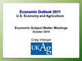 Economic Outlook 2011 U.S. Economy and Agriculture Economic Subject Matter Meetings October 2010 Craig Infanger.