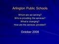 Arlington Public Schools Whom are we serving? Who is providing the services? What is changing? How are the services provided? October 2008.