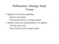 Publications: Strategy Study Vision Migration to electronic publishing –Quicker turn-around –Personalized delivery of content (agent) Members need to be.