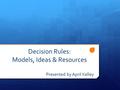 Decision Rules: Models, Ideas & Resources Presented by April Kelley.