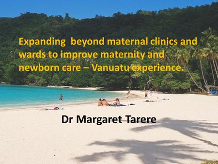 Expanding beyond maternal clinics and wards to improve maternity and newborn care – Vanuatu experience. Dr Margaret Tarere.