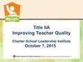 Charter School Leadership Institute October 7, 2015 Title IIA Improving Teacher Quality.