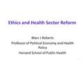 Ethics and Health Sector Reform Marc J Roberts Professor of Political Economy and Health Policy Harvard School of Public Health 1.