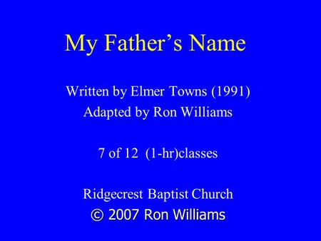 My Father’s Name Written by Elmer Towns (1991) Adapted by Ron Williams 7 of 12 (1-hr)classes Ridgecrest Baptist Church © 2007 Ron Williams.