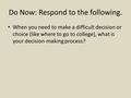 Do Now: Respond to the following. When you need to make a difficult decision or choice (like where to go to college), what is your decision-making process?