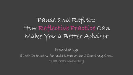 Pause and Reflect: How Reflective Practice Can Make You a Better Advisor Presented by: Sarah Drennan, Annette Levario, and Courtney Cross Texas State University.