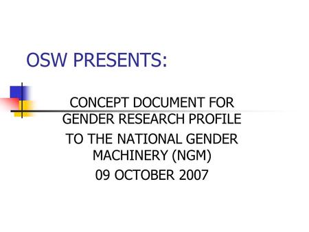 OSW PRESENTS: CONCEPT DOCUMENT FOR GENDER RESEARCH PROFILE TO THE NATIONAL GENDER MACHINERY (NGM) 09 OCTOBER 2007.