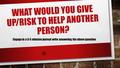 WHAT WOULD YOU GIVE UP/RISK TO HELP ANOTHER PERSON? Engage in a 3-5 minutes journal write answering the above question.