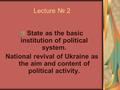 Lecture № 2 State as the basic institution of political system. National revival of Ukraine as the aim and content of political activity.