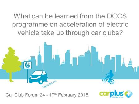 Carplus What can be learned from the DCCS programme on acceleration of electric vehicle take up through car clubs? Car Club Forum 24 - 17 th February 2015.