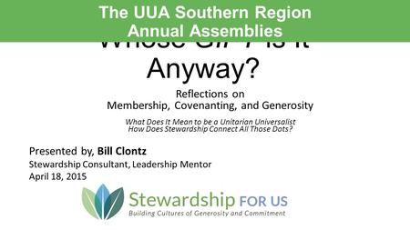 Whose GIFT is It Anyway? Presented by, Bill Clontz Stewardship Consultant, Leadership Mentor April 18, 2015 The UUA Southern Region Annual Assemblies Reflections.