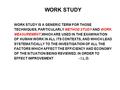 WORK STUDY WORK STUDY IS A GENERIC TERM FOR THOSE TECHNIQUES, PARTICULARLY METHOD STUDY AND WORK MEASUREMENT,WHICH ARE USED IN THE EXAMINATION OF HUMAN.