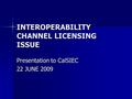 INTEROPERABILITY CHANNEL LICENSING ISSUE Presentation to CalSIEC 22 JUNE 2009.