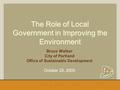 The Role of Local Government in Improving the Environment Bruce Walker City of Portland Office of Sustainable Development October 20, 2005.