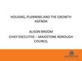 HOUSING, PLANNING AND THE GROWTH AGENDA ALISON BROOM CHIEF EXECUTIVE – MAIDSTONE BOROUGH COUNCIL.