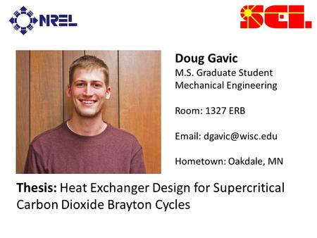 Doug Gavic M.S. Graduate Student Mechanical Engineering Room: 1327 ERB   Hometown: Oakdale, MN Thesis: Heat Exchanger Design for Supercritical.