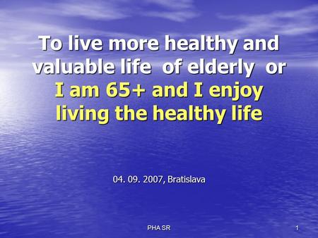 PHA SR 1 To live more healthy and valuable life of elderly or I am 65+ and I enjoy living the healthy life 04. 09. 2007, Bratislava.