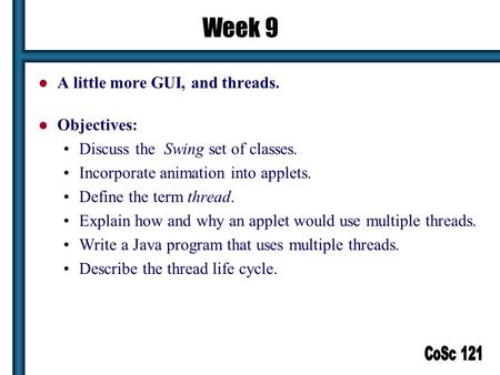 1 Week 9 A little more GUI, and threads. Objectives: Discuss the Swing set of classes. Incorporate animation into applets. Define the term thread. Explain.