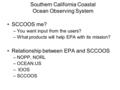 Southern California Coastal Ocean Observing System SCCOOS me? –You want input from the users? –What products will help EPA with its mission? Relationship.