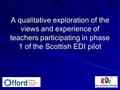 A qualitative exploration of the views and experience of teachers participating in phase 1 of the Scottish EDI pilot.