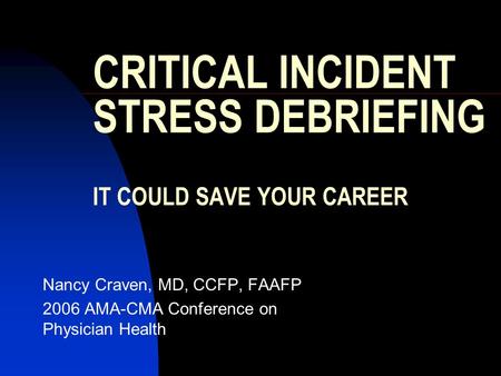 CRITICAL INCIDENT STRESS DEBRIEFING IT COULD SAVE YOUR CAREER Nancy Craven, MD, CCFP, FAAFP 2006 AMA-CMA Conference on Physician Health.