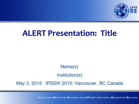 ALERT Presentation: Title Name(s) Institution(s) May 3, 2015 IPSSW 2015: Vancouver, BC Canada I nternational N etwork for S imulation-based P ediatric.