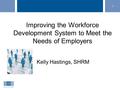 1 Improving the Workforce Development System to Meet the Needs of Employers Kelly Hastings, SHRM.