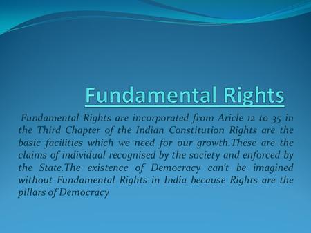 Fundamental Rights are incorporated from Aricle 12 to 35 in the Third Chapter of the Indian Constitution Rights are the basic facilities which we need.